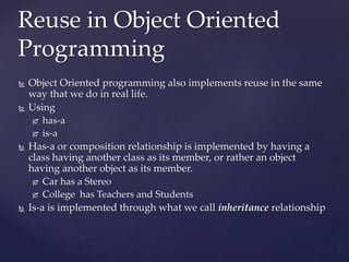 Reuse in Object Oriented
Programming
38
 Object Oriented programming also implements reuse in the same
way that we do in real life.
 Using
 has-a
 is-a
 Has-a or composition relationship is implemented by having a
class having another class as its member, or rather an object
having another object as its member.
 Car has a Stereo
 College has Teachers and Students
 Is-a is implemented through what we call inheritance relationship
 