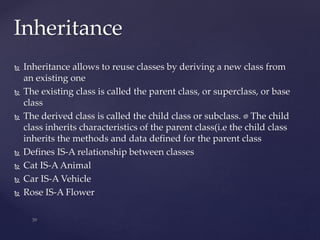 Inheritance
 Inheritance allows to reuse classes by deriving a new class from
an existing one
 The existing class is called the parent class, or superclass, or base
class
 The derived class is called the child class or subclass. The child
class inherits characteristics of the parent class(i.e the child class
inherits the methods and data defined for the parent class
 Defines IS-A relationship between classes
 Cat IS-A Animal
 Car IS-A Vehicle
 Rose IS-A Flower
 