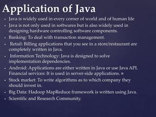 .
 Java is widely used in every corner of world and of human life
 Java is not only used in softwares but is also widely used in
designing hardware controlling software components.
 Banking: To deal with transaction management.
 Retail: Billing applications that you see in a store/restaurant are
completely written in Java.
 Information Technology: Java is designed to solve
implementation dependencies.
 Android: Applications are either written in Java or use Java API.
Financial services: It is used in server-side applications.
 Stock market: To write algorithms as to which company they
should invest in.
 Big Data: Hadoop MapReduce framework is written using Java.
 Scientific and Research Community.
Application of Java
 