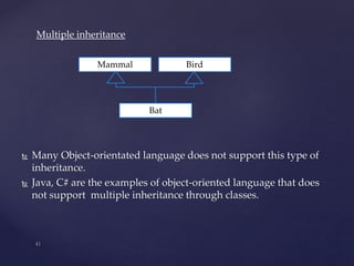  Many Object-orientated language does not support this type of
inheritance.
 Java, C# are the examples of object-oriented language that does
not support multiple inheritance through classes.
Mammal Bird
Bat
Multiple inheritance
 
