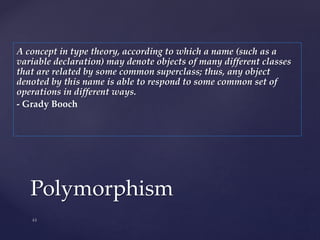 Polymorphism
A concept in type theory, according to which a name (such as a
variable declaration) may denote objects of many different classes
that are related by some common superclass; thus, any object
denoted by this name is able to respond to some common set of
operations in different ways.
- Grady Booch
 