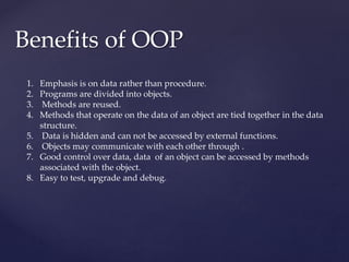 Benefits of OOP
1. Emphasis is on data rather than procedure.
2. Programs are divided into objects.
3. Methods are reused.
4. Methods that operate on the data of an object are tied together in the data
structure.
5. Data is hidden and can not be accessed by external functions.
6. Objects may communicate with each other through .
7. Good control over data, data of an object can be accessed by methods
associated with the object.
8. Easy to test, upgrade and debug.
 