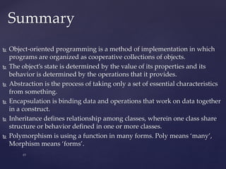  Object-oriented programming is a method of implementation in which
programs are organized as cooperative collections of objects.
 The object’s state is determined by the value of its properties and its
behavior is determined by the operations that it provides.
 Abstraction is the process of taking only a set of essential characteristics
from something.
 Encapsulation is binding data and operations that work on data together
in a construct.
 Inheritance defines relationship among classes, wherein one class share
structure or behavior defined in one or more classes.
 Polymorphism is using a function in many forms. Poly means ‘many’,
Morphism means ‘forms’.
Summary
 