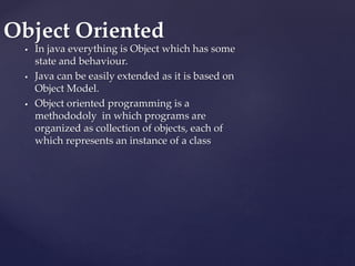  In java everything is Object which has some
state and behaviour.
 Java can be easily extended as it is based on
Object Model.
 Object oriented programming is a
methododoly in which programs are
organized as collection of objects, each of
which represents an instance of a class
Object Oriented
 