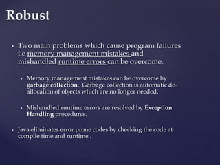  Two main problems which cause program failures
i.e memory management mistakes and
mishandled runtime errors can be overcome.
 Memory management mistakes can be overcome by
garbage collection. Garbage collection is automatic de-
allocation of objects which are no longer needed.
 Mishandled runtime errors are resolved by Exception
Handling procedures.
 Java eliminates error prone codes by checking the code at
compile time and runtime .
Robust
 
