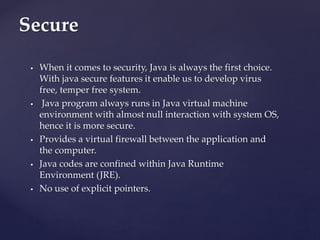  When it comes to security, Java is always the first choice.
With java secure features it enable us to develop virus
free...
