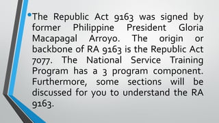 •The Republic Act 9163 was signed by
former Philippine President Gloria
Macapagal Arroyo. The origin or
backbone of RA 9163 is the Republic Act
7077. The National Service Training
Program has a 3 program component.
Furthermore, some sections will be
discussed for you to understand the RA
9163.
 
