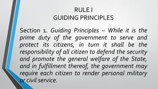 RULE I
GUIDING PRINCIPLES
Section 1. Guiding Principles – While it is the
prime duty of the government to serve and
protect its citizens, in turn it shall be the
responsibility of all citizen to defend the security
and promote the general welfare of the State,
and in fulfillment thereof, the government may
require each citizen to render personal military
or civil service.
 