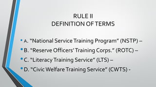 RULE II
DEFINITION OFTERMS
• A. “National ServiceTraining Program” (NSTP) –
•B. “Reserve Officers’Training Corps.” (ROTC) –
•C. “LiteracyTraining Service” (LTS) –
•D. “CivicWelfareTraining Service” (CWTS) -
 