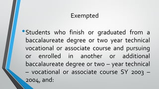 Exempted
•Students who finish or graduated from a
baccalaureate degree or two year technical
vocational or associate course and pursuing
or enrolled in another or additional
baccalaureate degree or two – year technical
– vocational or associate course SY 2003 –
2004, and:
 