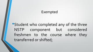 Exempted
•Student who completed any of the three
NSTP component but considered
freshmen to the course where they
transferred or shifted;
 