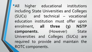 •All higher educational institutions
including State Universities and Colleges
(SUCs) and technical – vocational
education institution must offer upon
enrolment, all three (3) NSTP
components. (However) State
Universities and Colleges (SUCs) are
required to provide and maintain the
ROTC components.
 