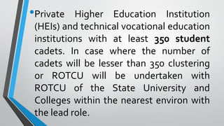 •Private Higher Education Institution
(HEIs) and technical vocational education
institutions with at least 350 student
cadets. In case where the number of
cadets will be lesser than 350 clustering
or ROTCU will be undertaken with
ROTCU of the State University and
Colleges within the nearest environ with
the lead role.
 