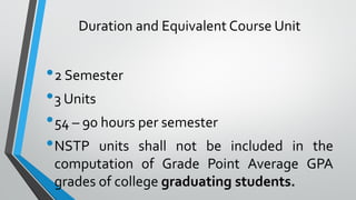 Duration and Equivalent Course Unit
•2 Semester
•3 Units
•54 – 90 hours per semester
•NSTP units shall not be included in the
computation of Grade Point Average GPA
grades of college graduating students.
 