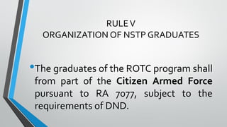 RULEV
ORGANIZATION OF NSTP GRADUATES
•The graduates of the ROTC program shall
from part of the Citizen Armed Force
pursuant to RA 7077, subject to the
requirements of DND.
 