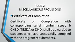 RULEVI
MISCELLANEOUS PROVISIONS
•Certificate of Completion
Certificate of Completion with
corresponding serial number issued b
CHED, TESDA or DND, shall be awarded to
students who have successfully complied
with the program requirements.
 
