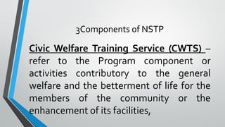 3Components of NSTP
Civic Welfare Training Service (CWTS) –
refer to the Program component or
activities contributory to the general
welfare and the betterment of life for the
members of the community or the
enhancement of its facilities,
 