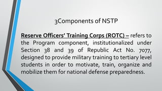 3Components of NSTP
Reserve Officers’ Training Corps (ROTC) – refers to
the Program component, institutionalized under
Section 38 and 39 of Republic Act No. 7077,
designed to provide military training to tertiary level
students in order to motivate, train, organize and
mobilize them for national defense preparedness.
 