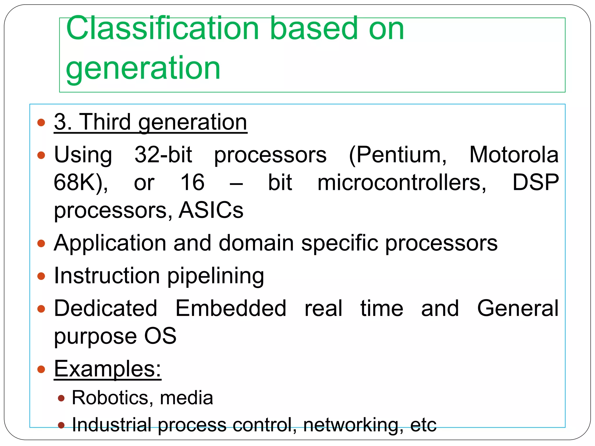 Classification based on
generation
 3. Third generation
 Using 32-bit processors (Pentium, Motorola
68K), or 16 – bit microcontrollers, DSP
processors, ASICs
 Application and domain specific processors
 Instruction pipelining
 Dedicated Embedded real time and General
purpose OS
 Examples:
 Robotics, media
 Industrial process control, networking, etc
 