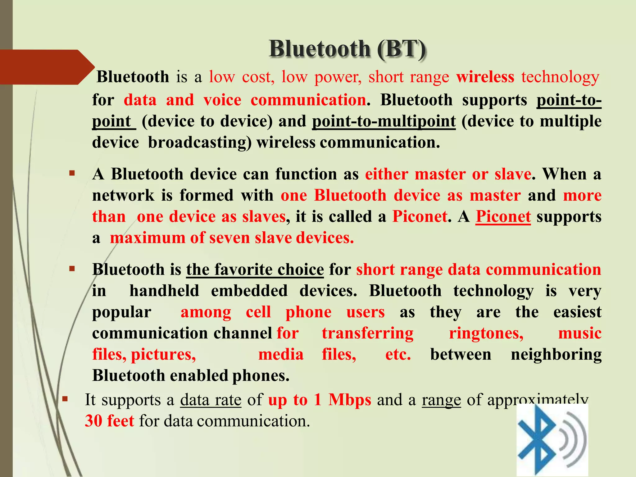 Bluetooth (BT)
Bluetooth is a low cost, low power, short range wireless technology
for data and voice communication. Bluetooth supports point-to-
point (device to device) and point-to-multipoint (device to multiple
device broadcasting) wireless communication.
 A Bluetooth device can function as either master or slave. When a
network is formed with one Bluetooth device as master and more
than one device as slaves, it is called a Piconet. A Piconet supports
a maximum of seven slave devices.
 Bluetooth is the favorite choice for short range data communication
in handheld embedded devices. Bluetooth technology is very
popular among cell phone users as they are the easiest
communication channel for transferring ringtones, music
files, pictures, media files, etc. between neighboring
Bluetooth enabled phones.
 It supports a data rate of up to 1 Mbps and a range of approximately
30 feet for data communication.
 