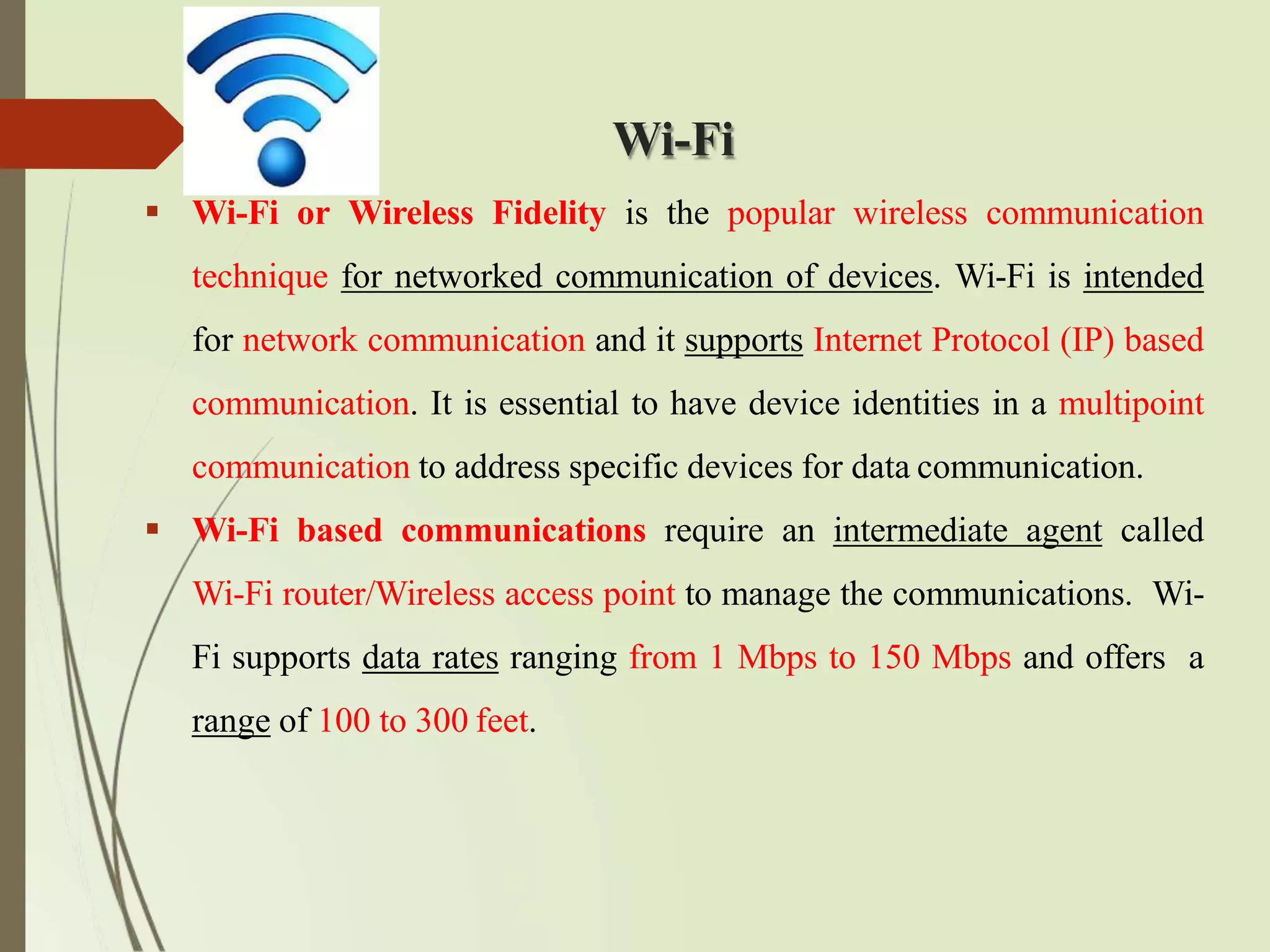 Wi-Fi
 Wi-Fi or Wireless Fidelity is the popular wireless communication
technique for networked communication of devices. Wi-Fi is intended
for network communication and it supports Internet Protocol (IP) based
communication. It is essential to have device identities in a multipoint
communication to address specific devices for data communication.
 Wi-Fi based communications require an intermediate agent called
Wi-Fi router/Wireless access point to manage the communications. Wi-
Fi supports data rates ranging from 1 Mbps to 150 Mbps and offers a
range of 100 to 300 feet.
 