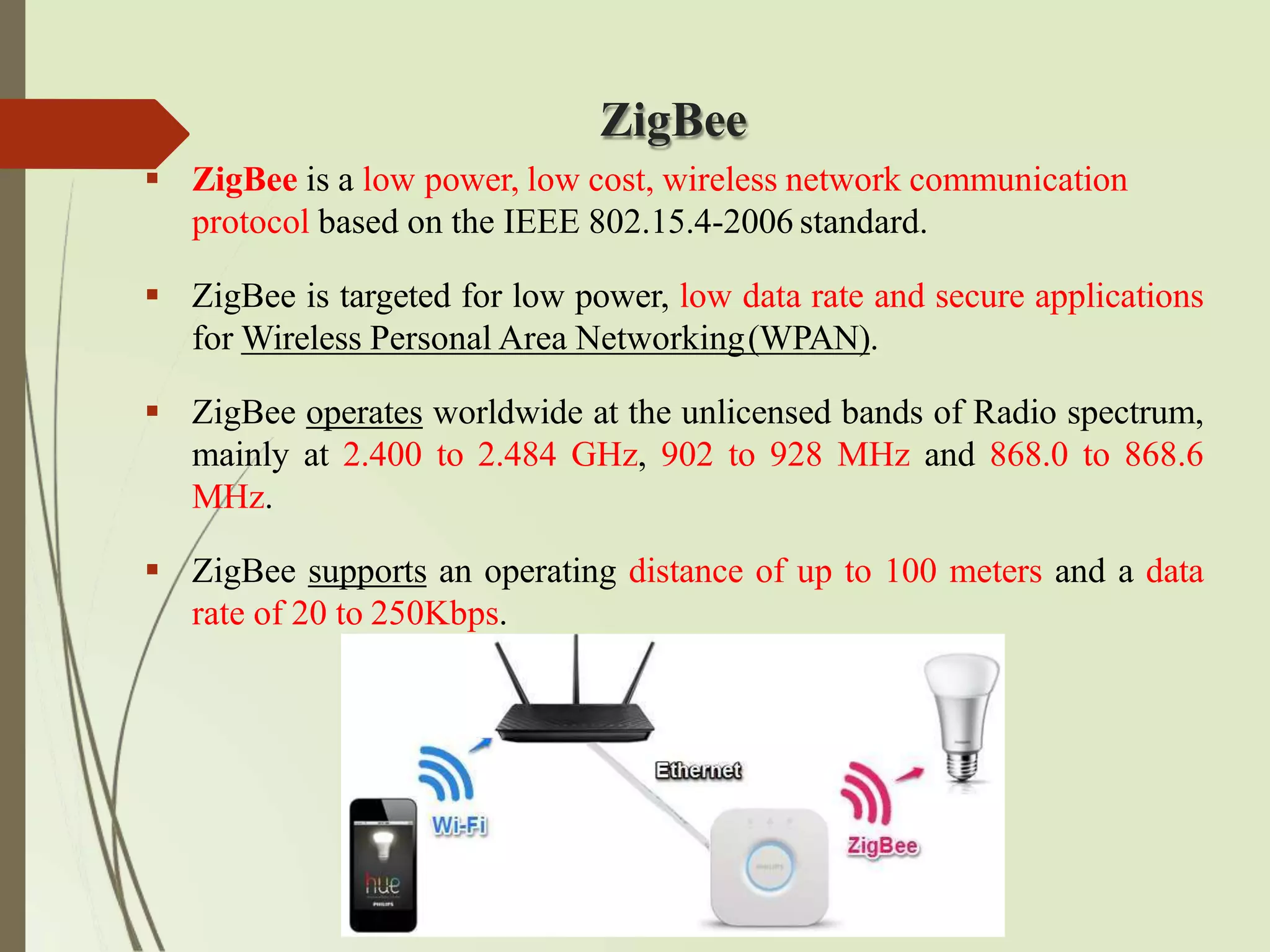 ZigBee
 ZigBee is a low power, low cost, wireless network communication
protocol based on the IEEE 802.15.4-2006 standard.
 ZigBee is targeted for low power, low data rate and secure applications
for Wireless Personal Area Networking(WPAN).
 ZigBee operates worldwide at the unlicensed bands of Radio spectrum,
mainly at 2.400 to 2.484 GHz, 902 to 928 MHz and 868.0 to 868.6
MHz.
 ZigBee supports an operating distance of up to 100 meters and a data
rate of 20 to 250Kbps.
 