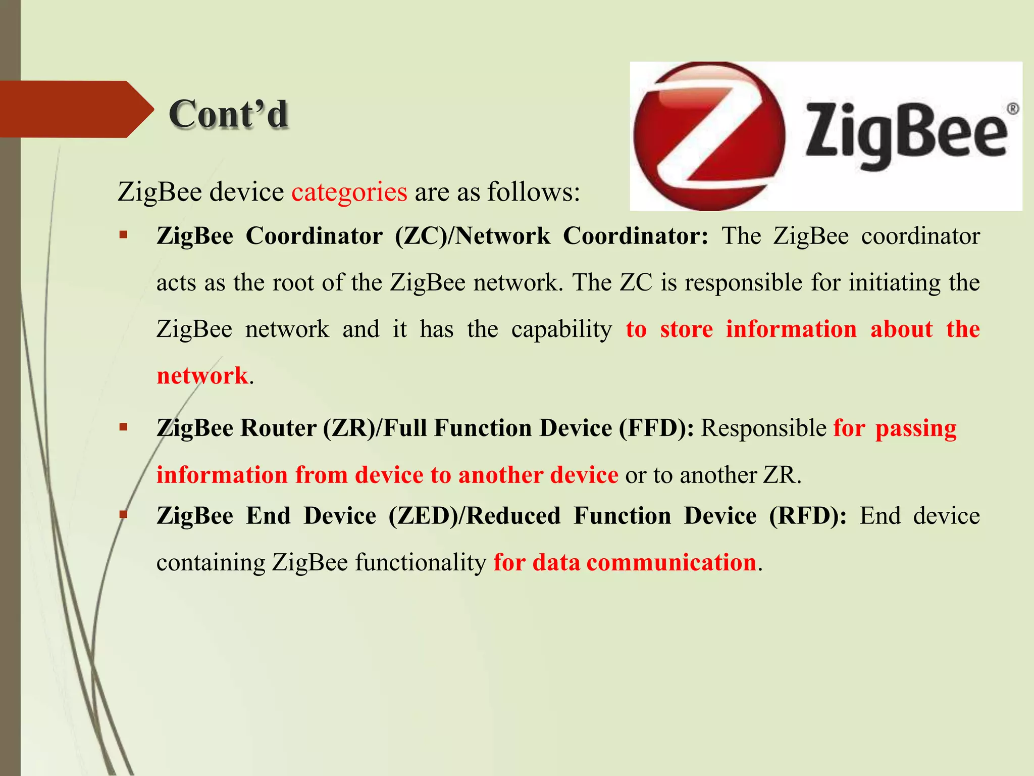 Cont’d
ZigBee device categories are as follows:
 ZigBee Coordinator (ZC)/Network Coordinator: The ZigBee coordinator
acts as the root of the ZigBee network. The ZC is responsible for initiating the
ZigBee network and it has the capability to store information about the
network.
 ZigBee Router (ZR)/Full Function Device (FFD): Responsible for passing
information from device to another device or to another ZR.
 ZigBee End Device (ZED)/Reduced Function Device (RFD): End device
containing ZigBee functionality for data communication.
 