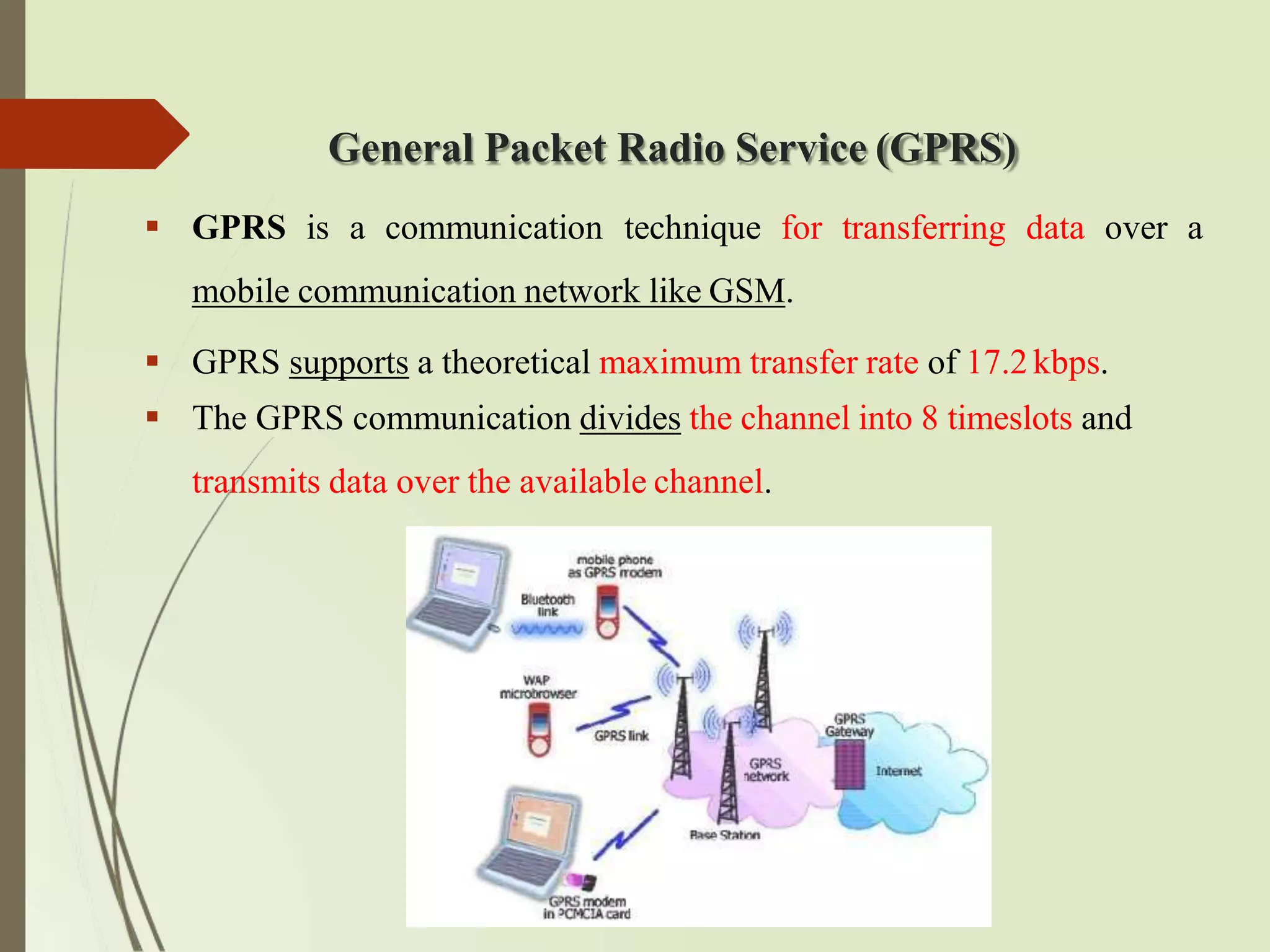 General Packet Radio Service (GPRS)
 GPRS is a communication technique for transferring data over a
mobile communication network like GSM.
 GPRS supports a theoretical maximum transfer rate of 17.2kbps.
 The GPRS communication divides the channel into 8 timeslots and
transmits data over the available channel.
 