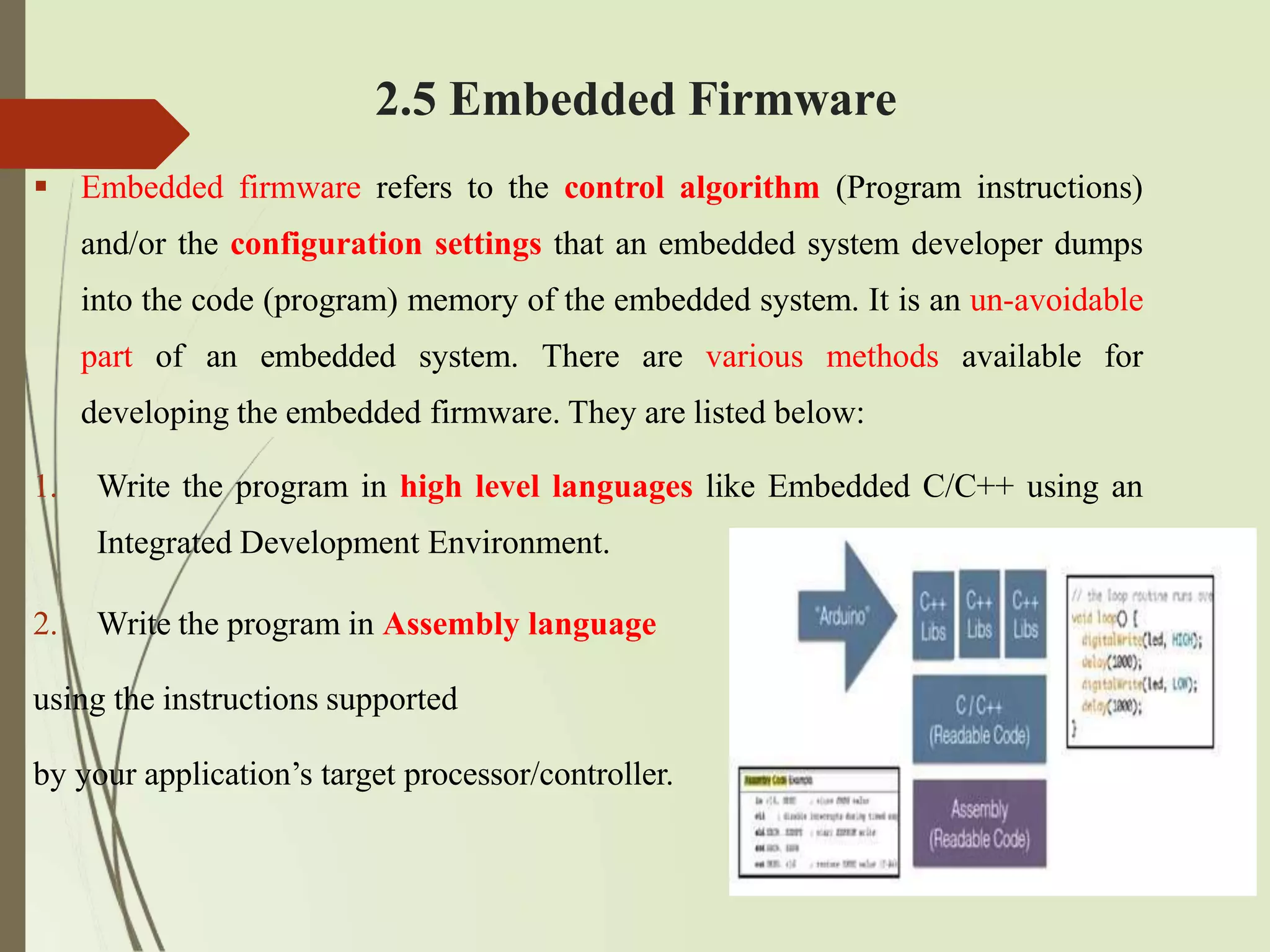 2.5 Embedded Firmware
 Embedded firmware refers to the control algorithm (Program instructions)
and/or the configuration settings that an embedded system developer dumps
into the code (program) memory of the embedded system. It is an un-avoidable
part of an embedded system. There are various methods available for
developing the embedded firmware. They are listed below:
1. Write the program in high level languages like Embedded C/C++ using an
Integrated Development Environment.
2. Write the program in Assembly language
using the instructions supported
by your application’s target processor/controller.
 