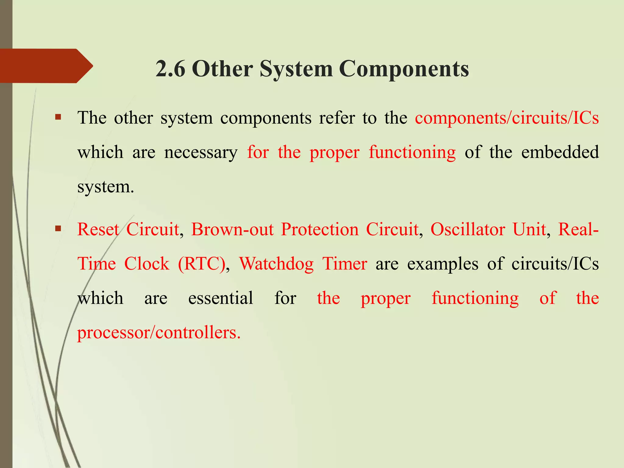 2.6 Other System Components
 The other system components refer to the components/circuits/ICs
which are necessary for the proper functioning of the embedded
system.
 Reset Circuit, Brown-out Protection Circuit, Oscillator Unit, Real-
Time Clock (RTC), Watchdog Timer are examples of circuits/ICs
which are essential for the proper functioning of the
processor/controllers.
 