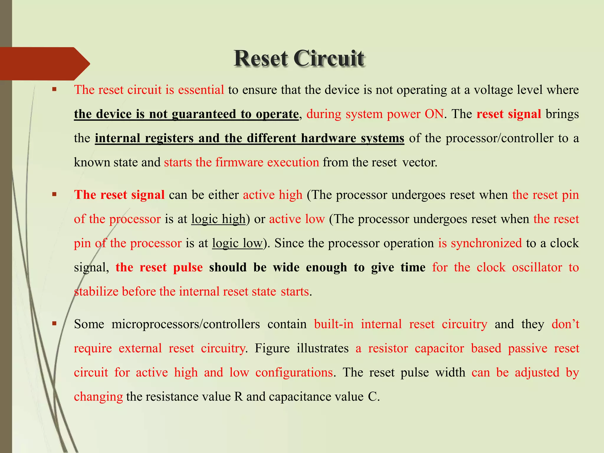Reset Circuit
 The reset circuit is essential to ensure that the device is not operating at a voltage level where
the device is not guaranteed to operate, during system power ON. The reset signal brings
the internal registers and the different hardware systems of the processor/controller to a
known state and starts the firmware execution from the reset vector.
 The reset signal can be either active high (The processor undergoes reset when the reset pin
of the processor is at logic high) or active low (The processor undergoes reset when the reset
pin of the processor is at logic low). Since the processor operation is synchronized to a clock
signal, the reset pulse should be wide enough to give time for the clock oscillator to
stabilize before the internal reset state starts.
 Some microprocessors/controllers contain built-in internal reset circuitry and they don’t
require external reset circuitry. Figure illustrates a resistor capacitor based passive reset
circuit for active high and low configurations. The reset pulse width can be adjusted by
changing the resistance value R and capacitance value C.
 