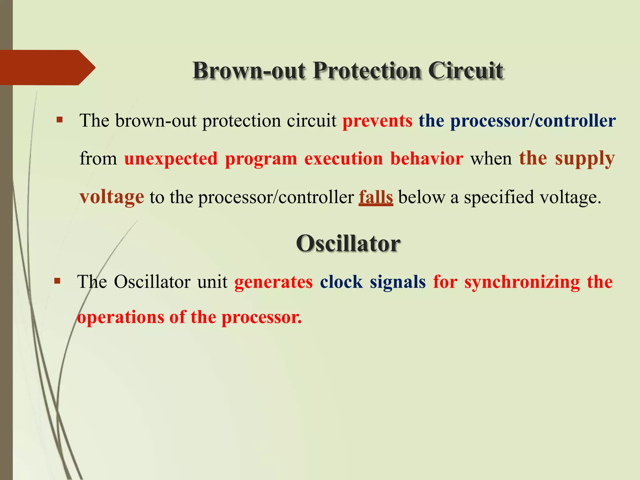 Brown-out Protection Circuit
 The brown-out protection circuit prevents the processor/controller
from unexpected program execution behavior when the supply
voltage to the processor/controller falls below a specified voltage.
Oscillator
 The Oscillator unit generates clock signals for synchronizing the
operations of the processor.
 