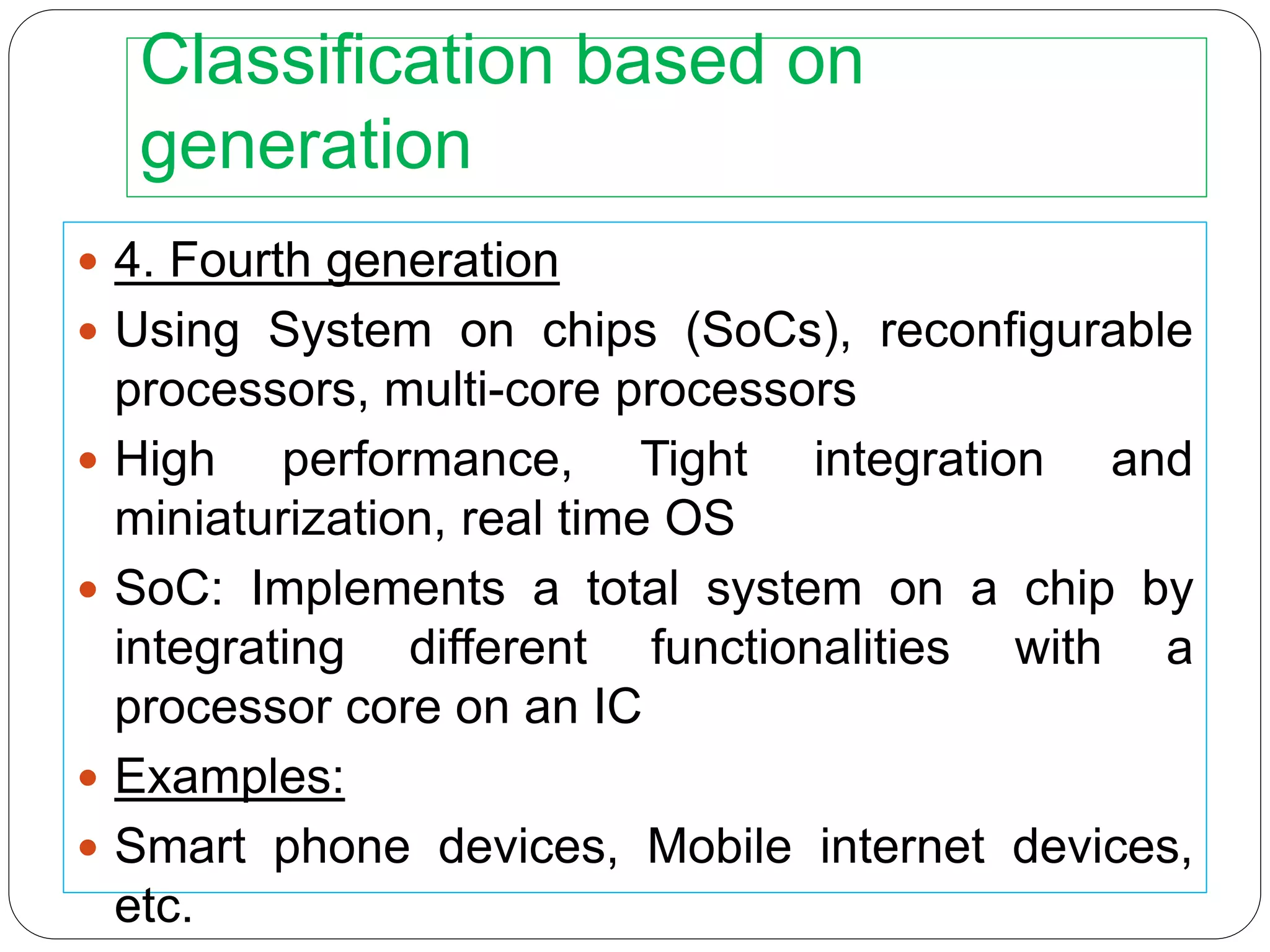 Classification based on
generation
 4. Fourth generation
 Using System on chips (SoCs), reconfigurable
processors, multi-core processors
 High performance, Tight integration and
miniaturization, real time OS
 SoC: Implements a total system on a chip by
integrating different functionalities with a
processor core on an IC
 Examples:
 Smart phone devices, Mobile internet devices,
etc.
 