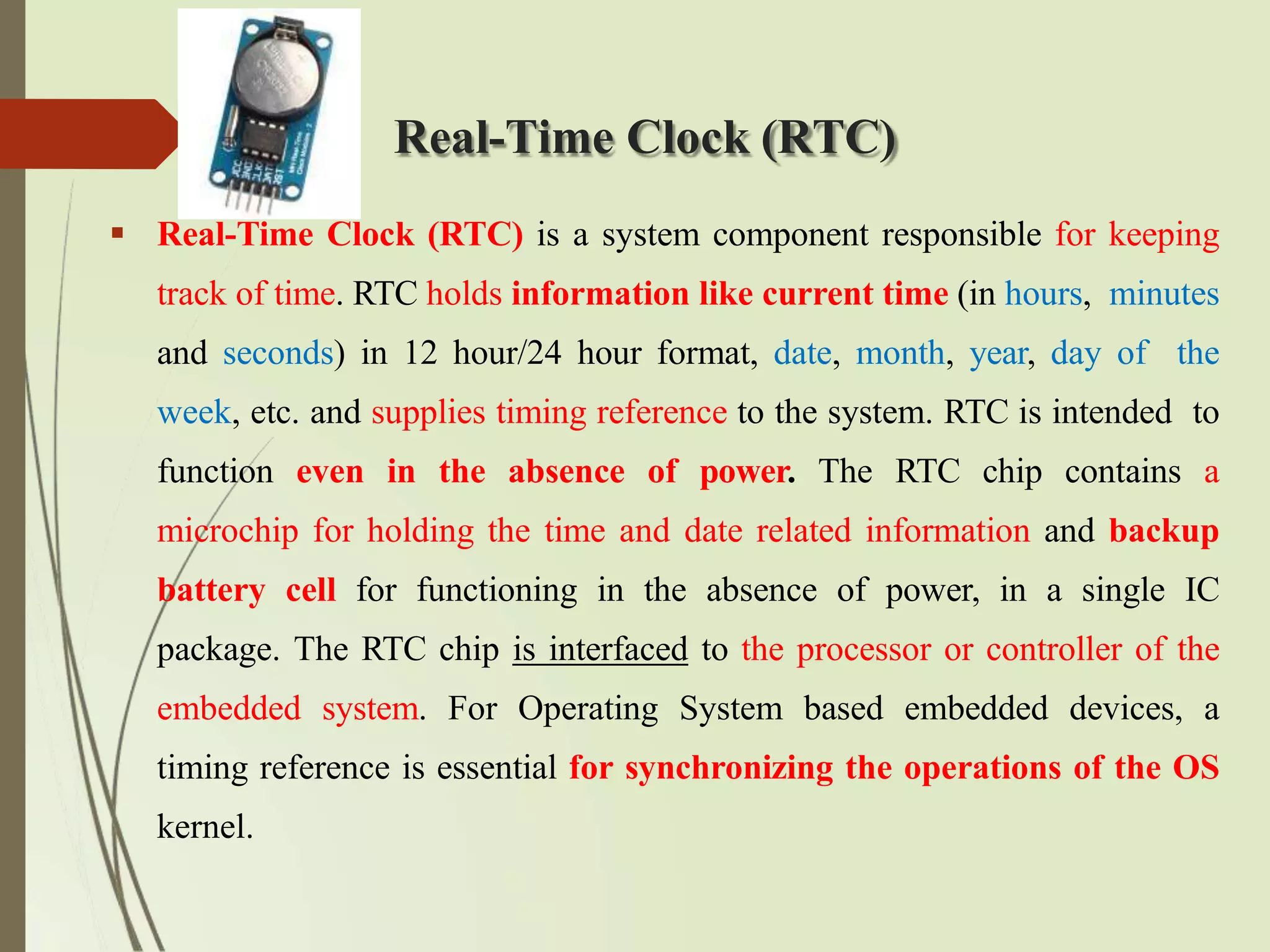 Real-Time Clock (RTC)
 Real-Time Clock (RTC) is a system component responsible for keeping
track of time. RTC holds information like current time (in hours, minutes
and seconds) in 12 hour/24 hour format, date, month, year, day of the
week, etc. and supplies timing reference to the system. RTC is intended to
function even in the absence of power. The RTC chip contains a
microchip for holding the time and date related information and backup
battery cell for functioning in the absence of power, in a single IC
package. The RTC chip is interfaced to the processor or controller of the
embedded system. For Operating System based embedded devices, a
timing reference is essential for synchronizing the operations of the OS
kernel.
 