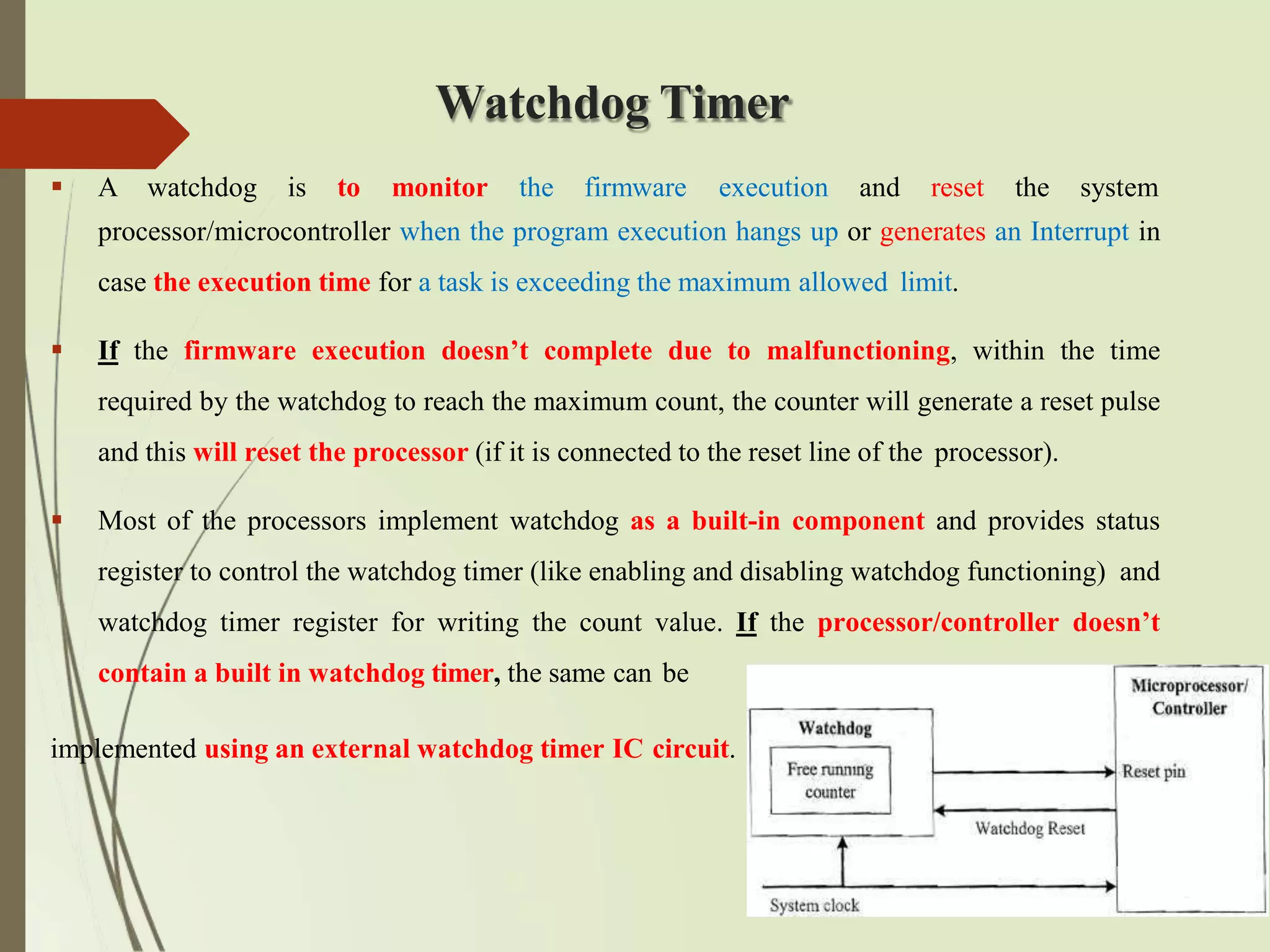 Watchdog Timer
 A watchdog is to monitor the firmware execution and reset the system
processor/microcontroller when the program execution hangs up or generates an Interrupt in
case the execution time for a task is exceeding the maximum allowed limit.
 If the firmware execution doesn’t complete due to malfunctioning, within the time
required by the watchdog to reach the maximum count, the counter will generate a reset pulse
and this will reset the processor (if it is connected to the reset line of the processor).
 Most of the processors implement watchdog as a built-in component and provides status
register to control the watchdog timer (like enabling and disabling watchdog functioning) and
watchdog timer register for writing the count value. If the processor/controller doesn’t
contain a built in watchdog timer, the same can be
implemented using an external watchdog timer IC circuit.
 