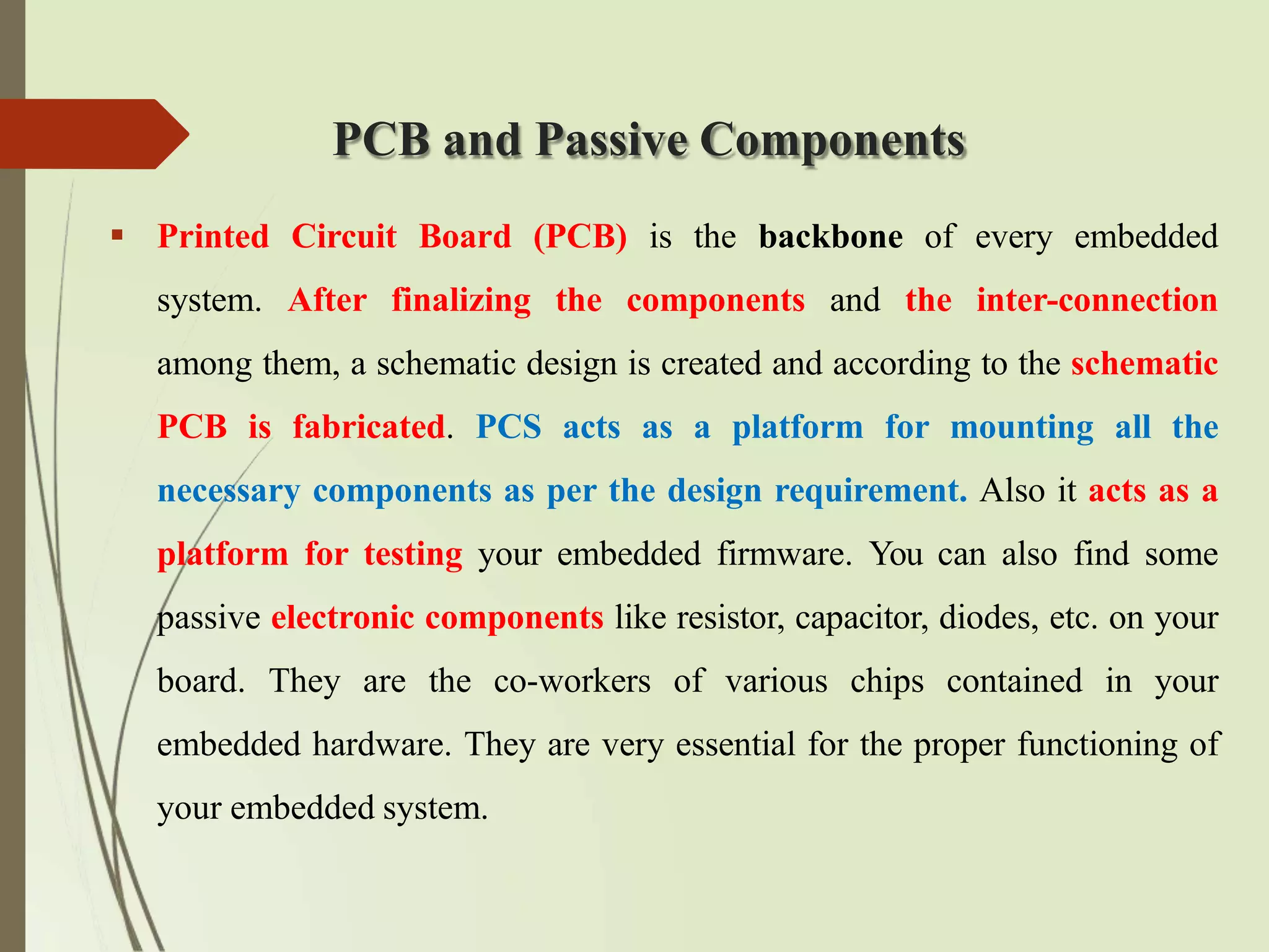 PCB and Passive Components
 Printed Circuit Board (PCB) is the backbone of every embedded
system. After finalizing the components and the inter-connection
among them, a schematic design is created and according to the schematic
PCB is fabricated. PCS acts as a platform for mounting all the
necessary components as per the design requirement. Also it acts as a
platform for testing your embedded firmware. You can also find some
passive electronic components like resistor, capacitor, diodes, etc. on your
board. They are the co-workers of various chips contained in your
embedded hardware. They are very essential for the proper functioning of
your embedded system.
 