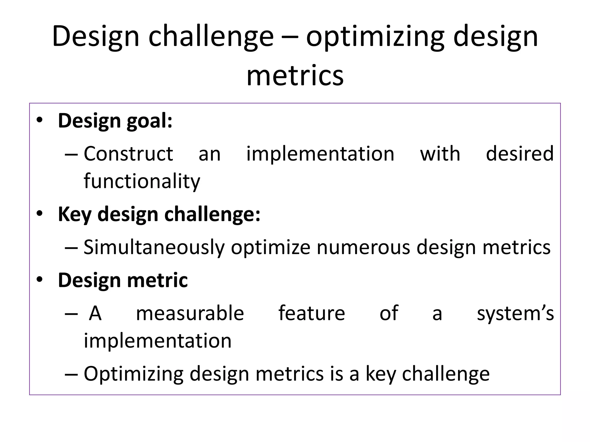 Design challenge – optimizing design
metrics
• Design goal:
– Construct an implementation with desired
functionality
• Key design challenge:
– Simultaneously optimize numerous design metrics
• Design metric
– A measurable feature of a system’s
implementation
– Optimizing design metrics is a key challenge
 