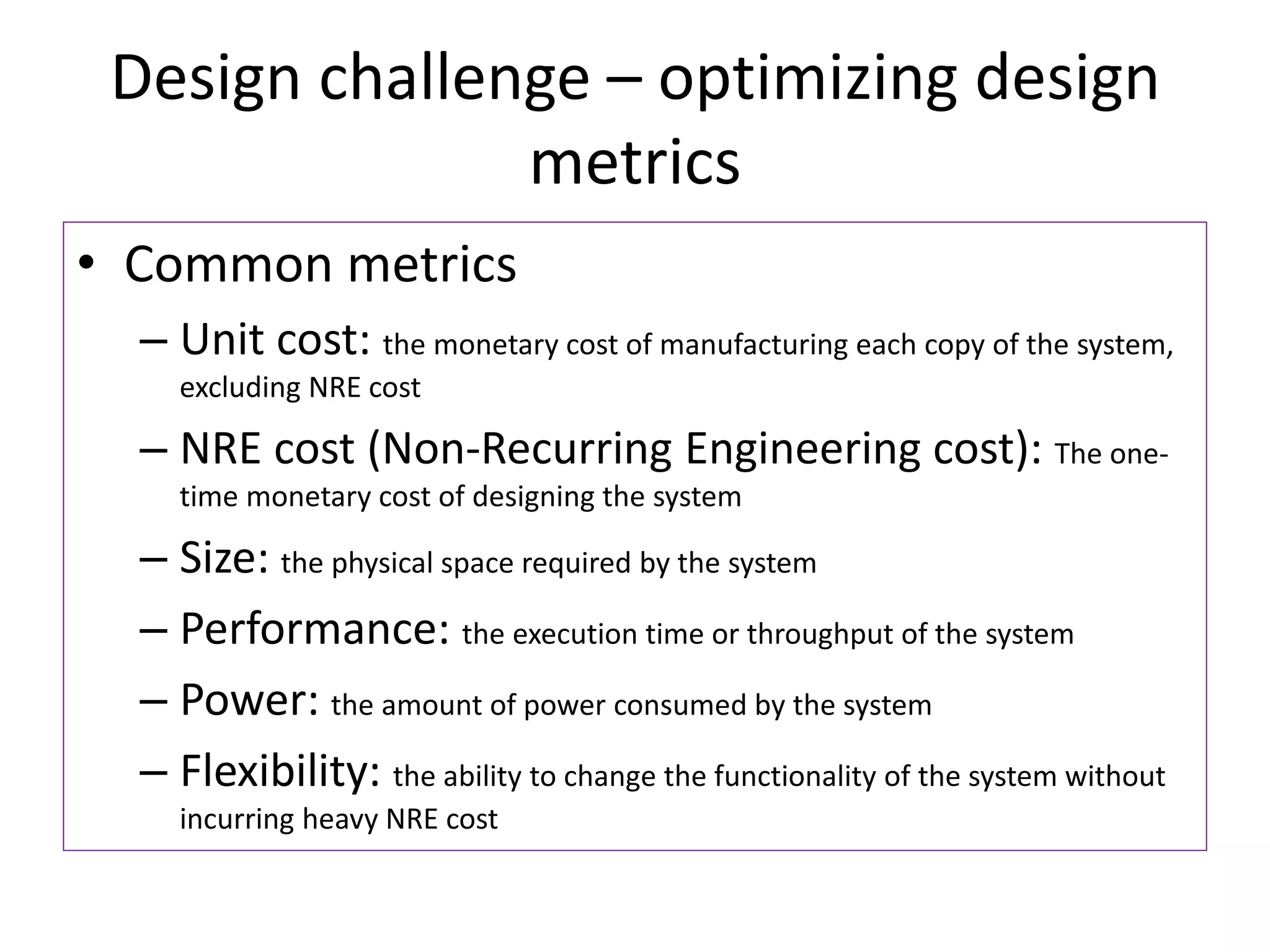 Design challenge – optimizing design
metrics
• Common metrics
– Unit cost: the monetary cost of manufacturing each copy of the system,
excluding NRE cost
– NRE cost (Non-Recurring Engineering cost): The one-
time monetary cost of designing the system
– Size: the physical space required by the system
– Performance: the execution time or throughput of the system
– Power: the amount of power consumed by the system
– Flexibility: the ability to change the functionality of the system without
incurring heavy NRE cost
 