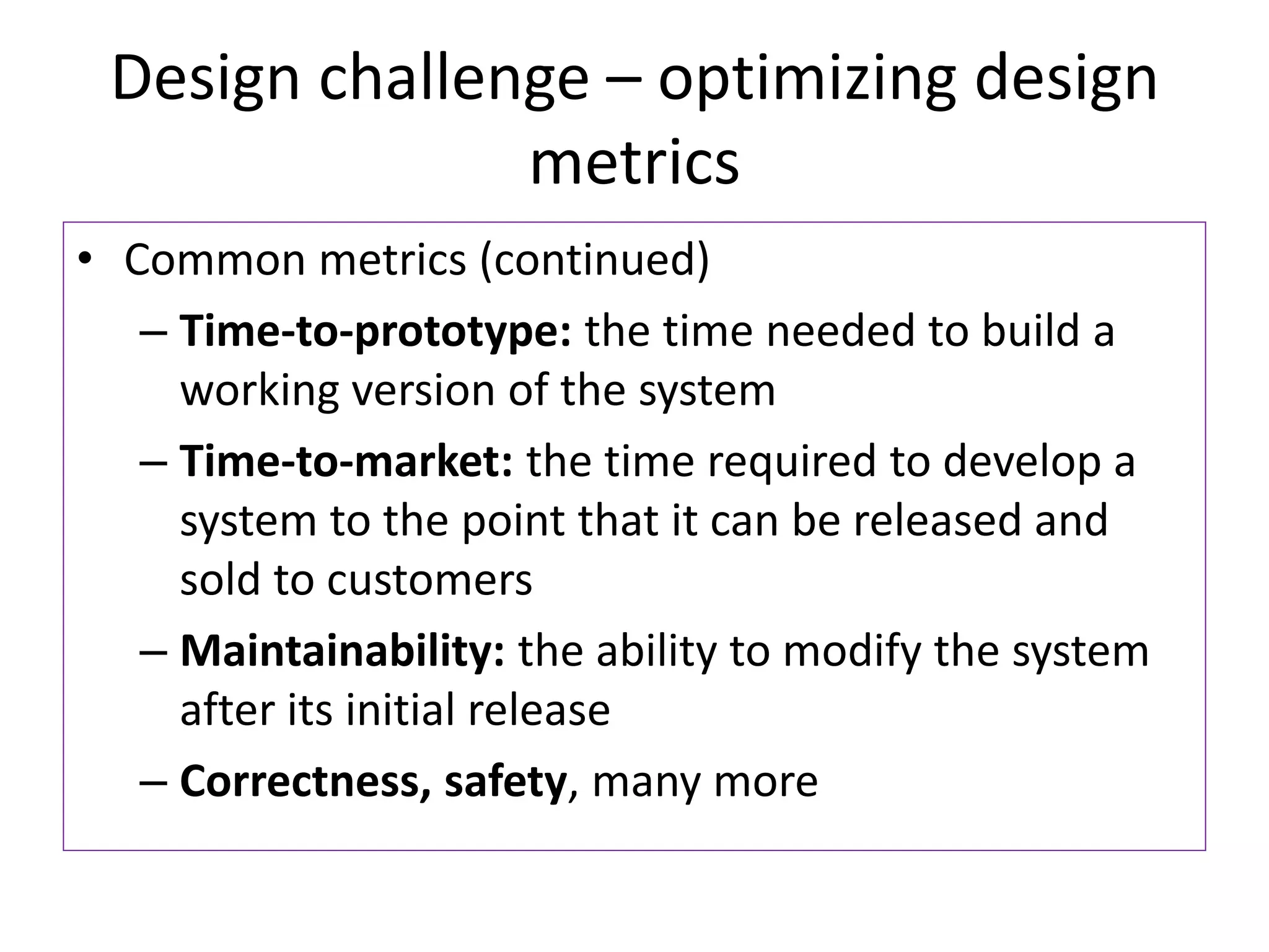 Design challenge – optimizing design
metrics
• Common metrics (continued)
– Time-to-prototype: the time needed to build a
working version of the system
– Time-to-market: the time required to develop a
system to the point that it can be released and
sold to customers
– Maintainability: the ability to modify the system
after its initial release
– Correctness, safety, many more
 
