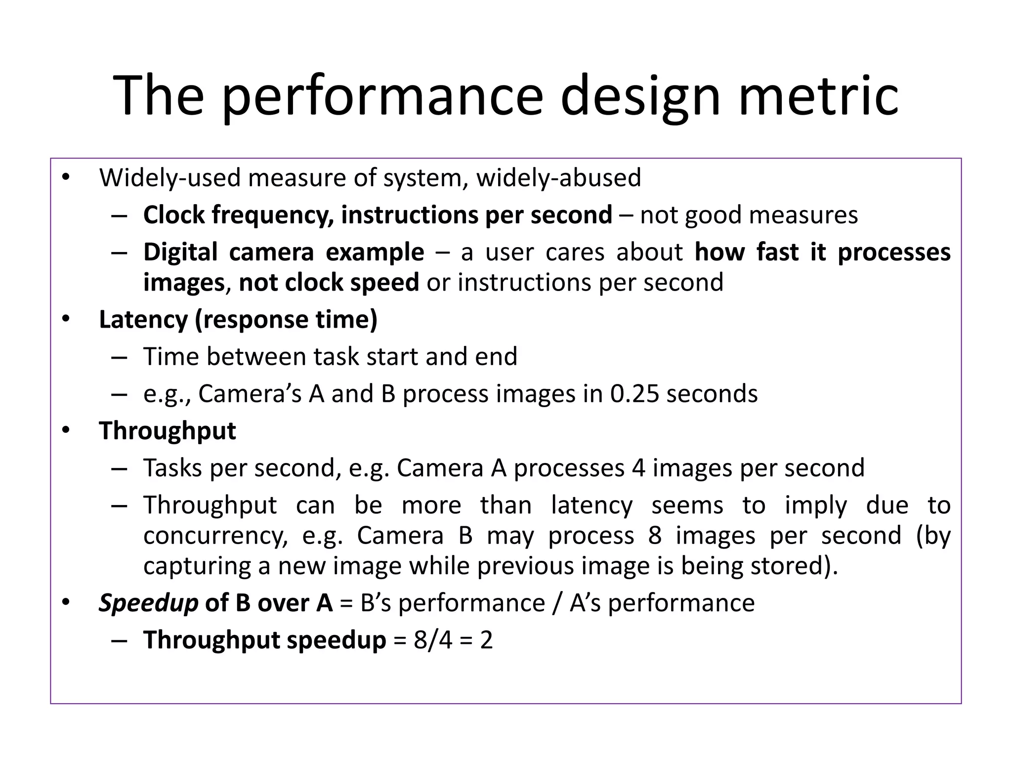 The performance design metric
• Widely-used measure of system, widely-abused
– Clock frequency, instructions per second – not good measures
– Digital camera example – a user cares about how fast it processes
images, not clock speed or instructions per second
• Latency (response time)
– Time between task start and end
– e.g., Camera’s A and B process images in 0.25 seconds
• Throughput
– Tasks per second, e.g. Camera A processes 4 images per second
– Throughput can be more than latency seems to imply due to
concurrency, e.g. Camera B may process 8 images per second (by
capturing a new image while previous image is being stored).
• Speedup of B over A = B’s performance / A’s performance
– Throughput speedup = 8/4 = 2
 