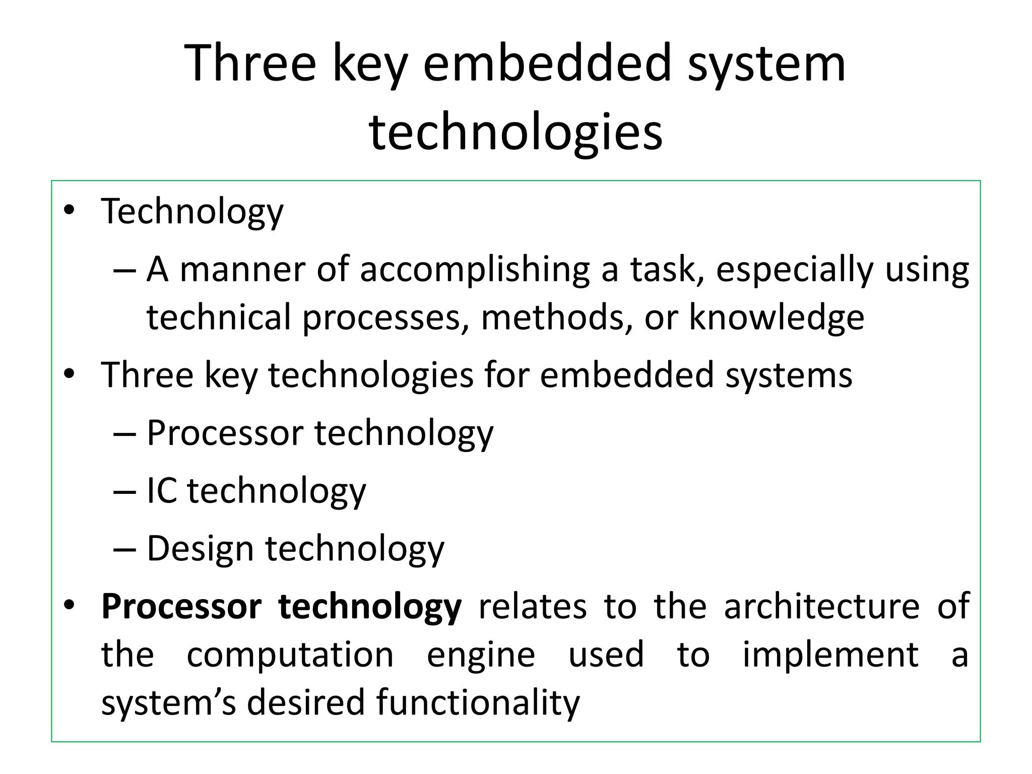 Three key embedded system
technologies
• Technology
– A manner of accomplishing a task, especially using
technical processes, methods, or knowledge
• Three key technologies for embedded systems
– Processor technology
– IC technology
– Design technology
• Processor technology relates to the architecture of
the computation engine used to implement a
system’s desired functionality
 