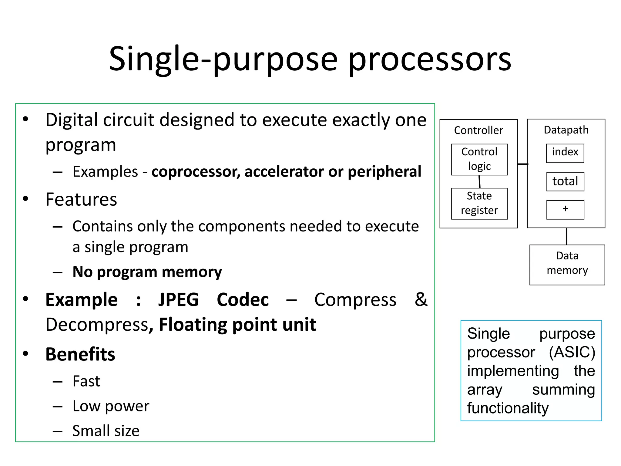 Single-purpose processors
• Digital circuit designed to execute exactly one
program
– Examples - coprocessor, accelerator or peripheral
• Features
– Contains only the components needed to execute
a single program
– No program memory
• Example : JPEG Codec – Compress &
Decompress, Floating point unit
• Benefits
– Fast
– Low power
– Small size
Datapath
Controller
Control
logic
State
register
Data
memory
index
total
+
Single purpose
processor (ASIC)
implementing the
array summing
functionality
 