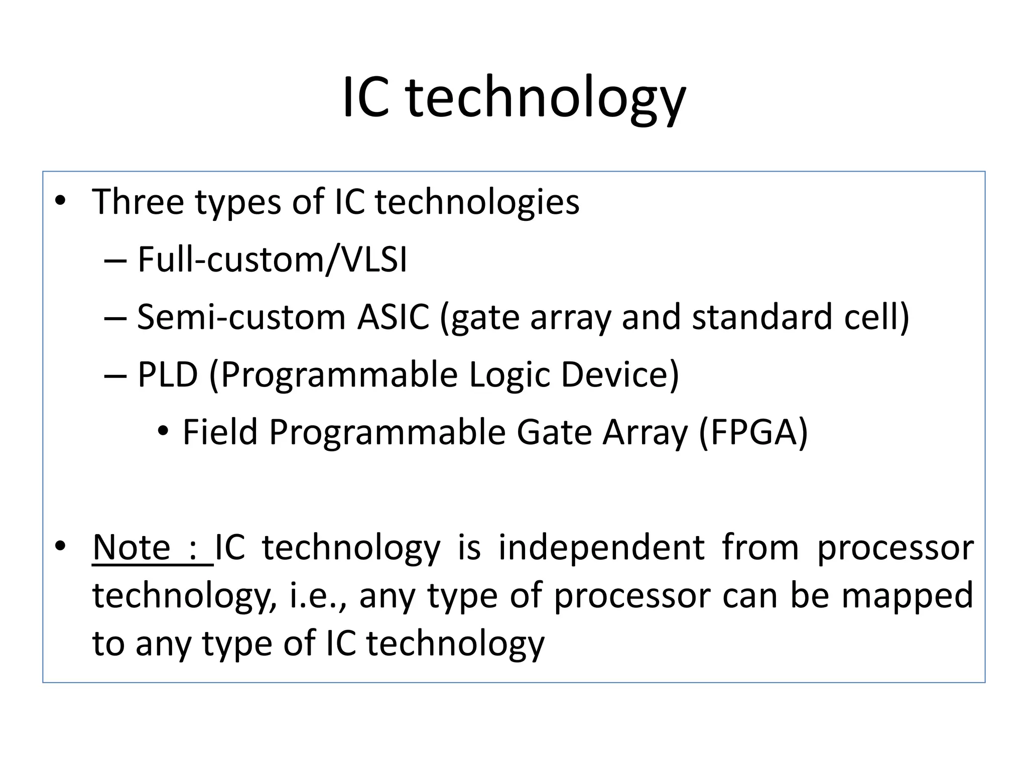 IC technology
• Three types of IC technologies
– Full-custom/VLSI
– Semi-custom ASIC (gate array and standard cell)
– PLD (Programmable Logic Device)
• Field Programmable Gate Array (FPGA)
• Note : IC technology is independent from processor
technology, i.e., any type of processor can be mapped
to any type of IC technology
 