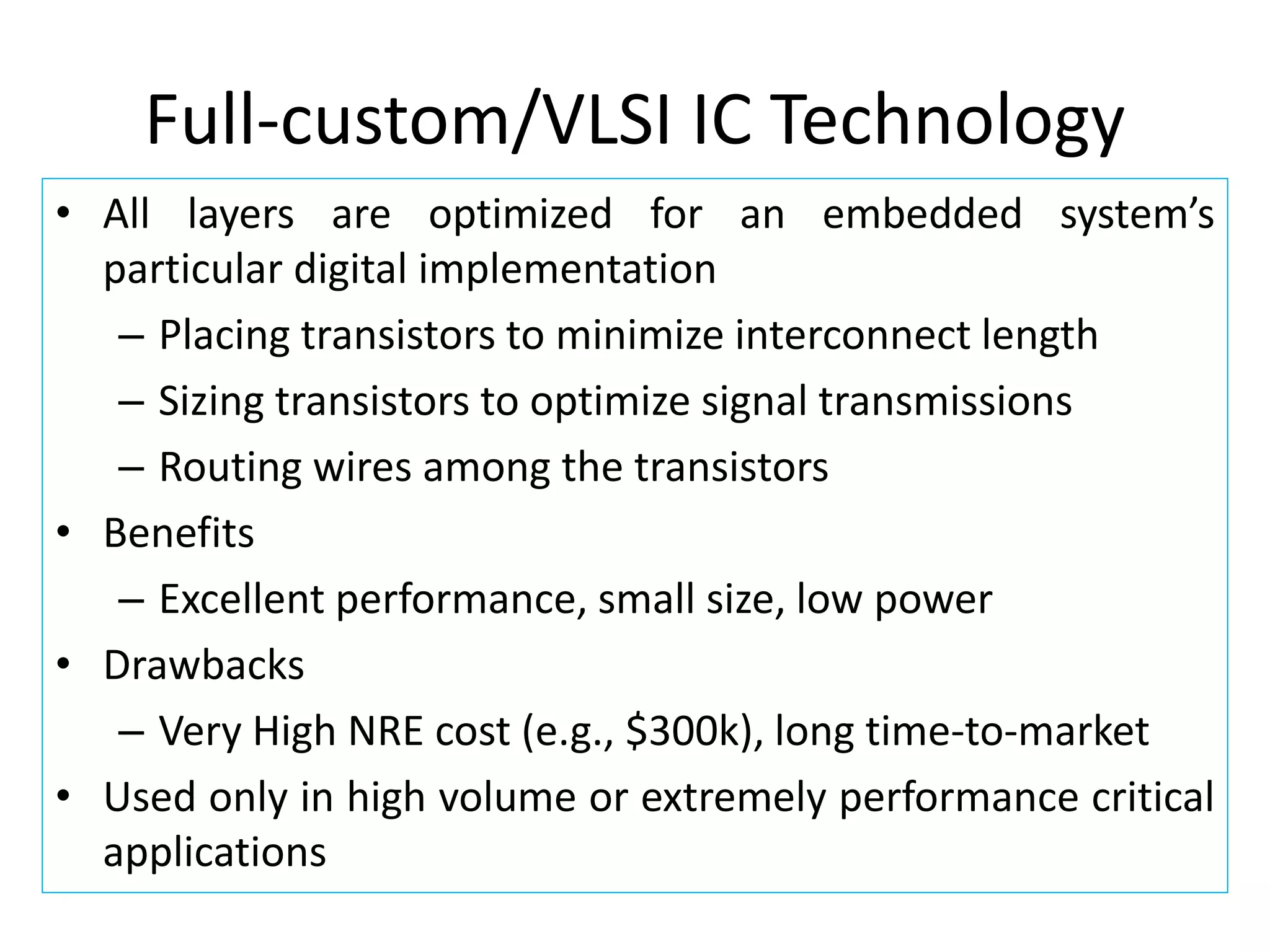Full-custom/VLSI IC Technology
• All layers are optimized for an embedded system’s
particular digital implementation
– Placing transistors to minimize interconnect length
– Sizing transistors to optimize signal transmissions
– Routing wires among the transistors
• Benefits
– Excellent performance, small size, low power
• Drawbacks
– Very High NRE cost (e.g., $300k), long time-to-market
• Used only in high volume or extremely performance critical
applications
 