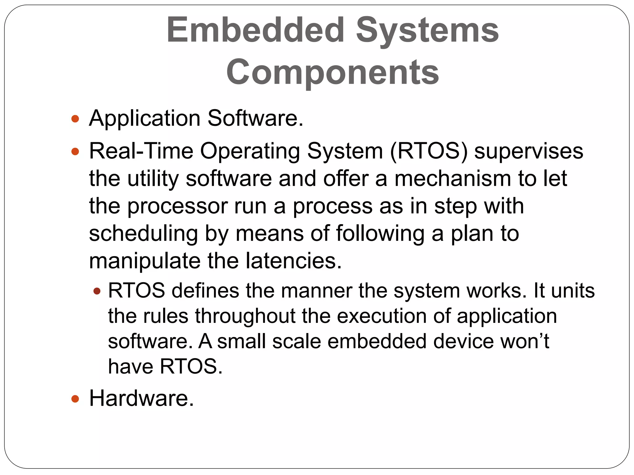 Embedded Systems
Components
 Application Software.
 Real-Time Operating System (RTOS) supervises
the utility software and offer a mechanism to let
the processor run a process as in step with
scheduling by means of following a plan to
manipulate the latencies.
 RTOS defines the manner the system works. It units
the rules throughout the execution of application
software. A small scale embedded device won’t
have RTOS.
 Hardware.
 