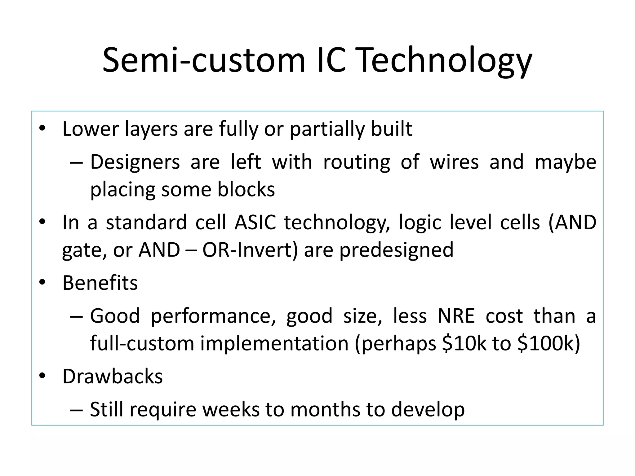Semi-custom IC Technology
• Lower layers are fully or partially built
– Designers are left with routing of wires and maybe
placing some blocks
• In a standard cell ASIC technology, logic level cells (AND
gate, or AND – OR-Invert) are predesigned
• Benefits
– Good performance, good size, less NRE cost than a
full-custom implementation (perhaps $10k to $100k)
• Drawbacks
– Still require weeks to months to develop
 