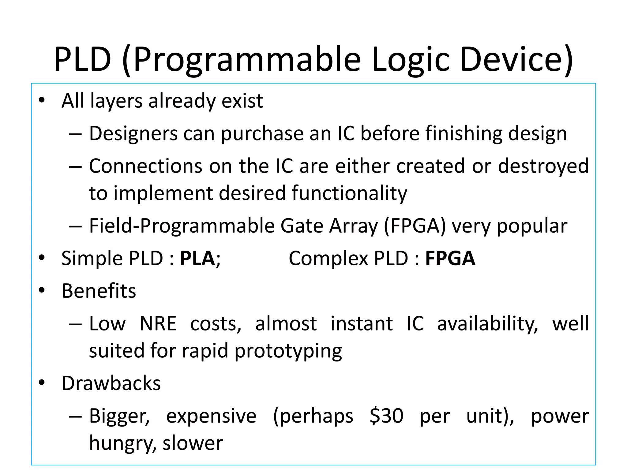 PLD (Programmable Logic Device)
• All layers already exist
– Designers can purchase an IC before finishing design
– Connections on the IC are either created or destroyed
to implement desired functionality
– Field-Programmable Gate Array (FPGA) very popular
• Simple PLD : PLA; Complex PLD : FPGA
• Benefits
– Low NRE costs, almost instant IC availability, well
suited for rapid prototyping
• Drawbacks
– Bigger, expensive (perhaps $30 per unit), power
hungry, slower
 