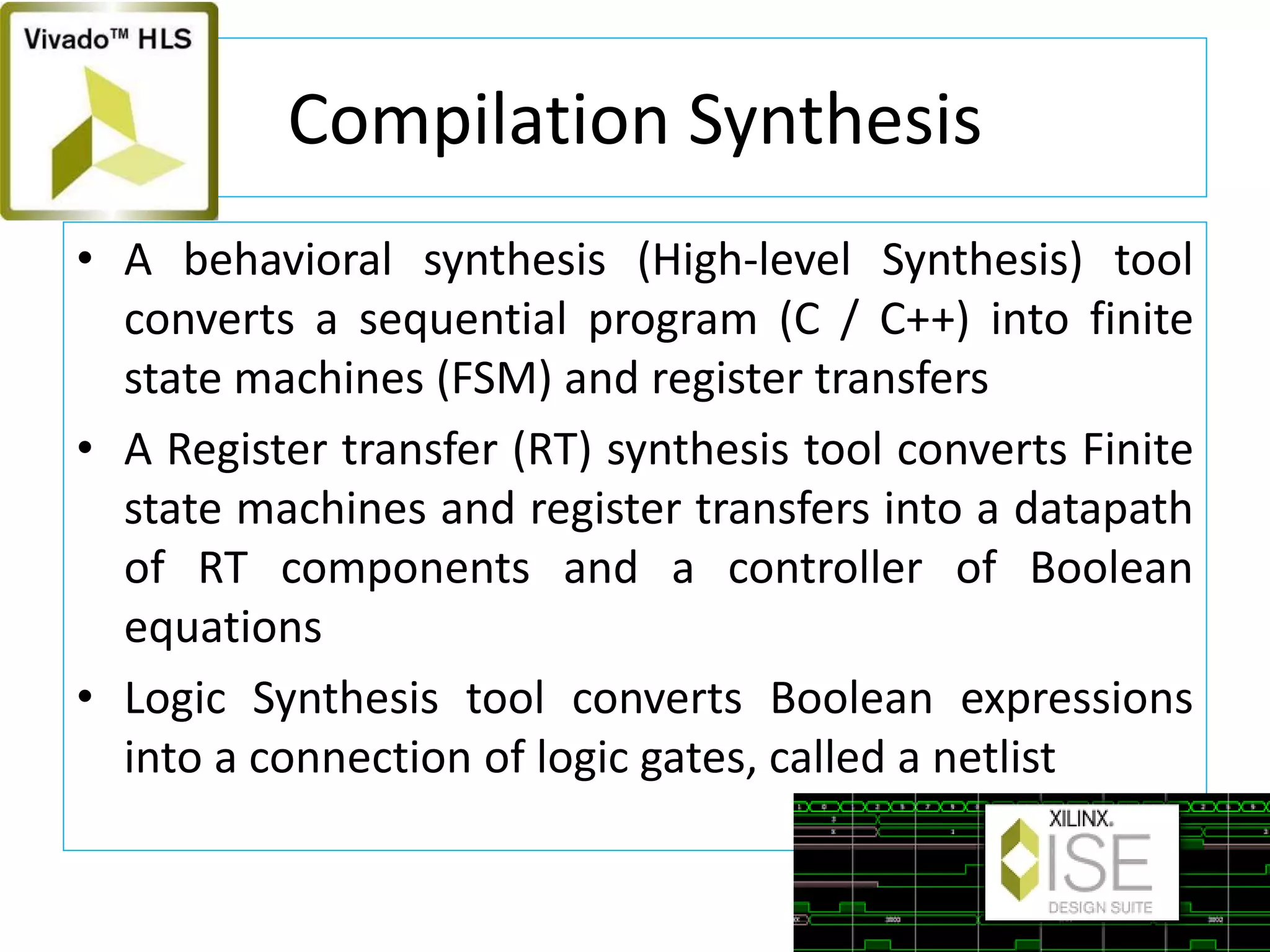 Compilation Synthesis
• A behavioral synthesis (High-level Synthesis) tool
converts a sequential program (C / C++) into finite
state machines (FSM) and register transfers
• A Register transfer (RT) synthesis tool converts Finite
state machines and register transfers into a datapath
of RT components and a controller of Boolean
equations
• Logic Synthesis tool converts Boolean expressions
into a connection of logic gates, called a netlist
 