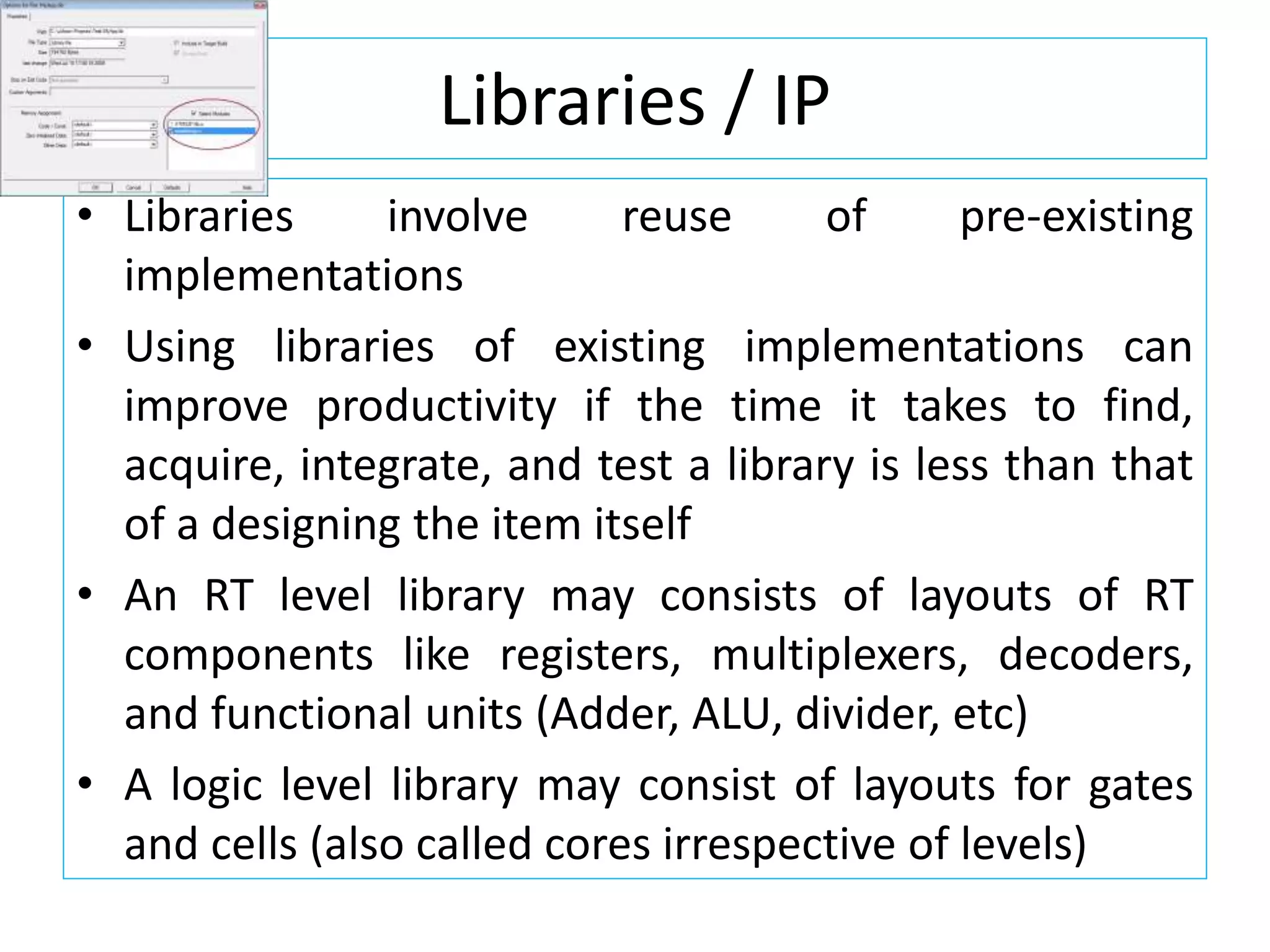 Libraries / IP
• Libraries involve reuse of pre-existing
implementations
• Using libraries of existing implementations can
improve productivity if the time it takes to find,
acquire, integrate, and test a library is less than that
of a designing the item itself
• An RT level library may consists of layouts of RT
components like registers, multiplexers, decoders,
and functional units (Adder, ALU, divider, etc)
• A logic level library may consist of layouts for gates
and cells (also called cores irrespective of levels)
 