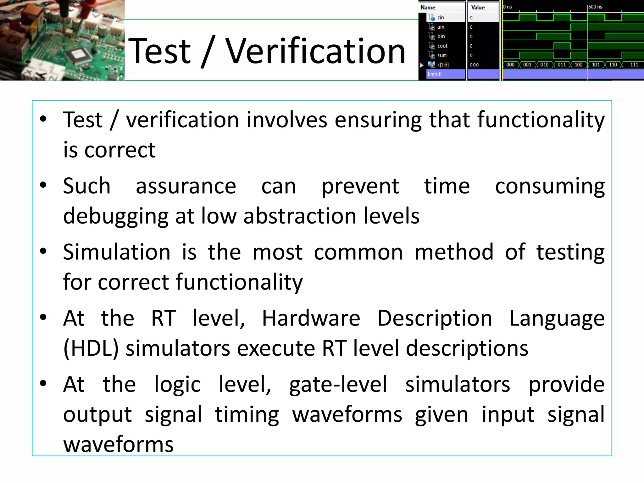 Test / Verification
• Test / verification involves ensuring that functionality
is correct
• Such assurance can prevent time consuming
debugging at low abstraction levels
• Simulation is the most common method of testing
for correct functionality
• At the RT level, Hardware Description Language
(HDL) simulators execute RT level descriptions
• At the logic level, gate-level simulators provide
output signal timing waveforms given input signal
waveforms
 
